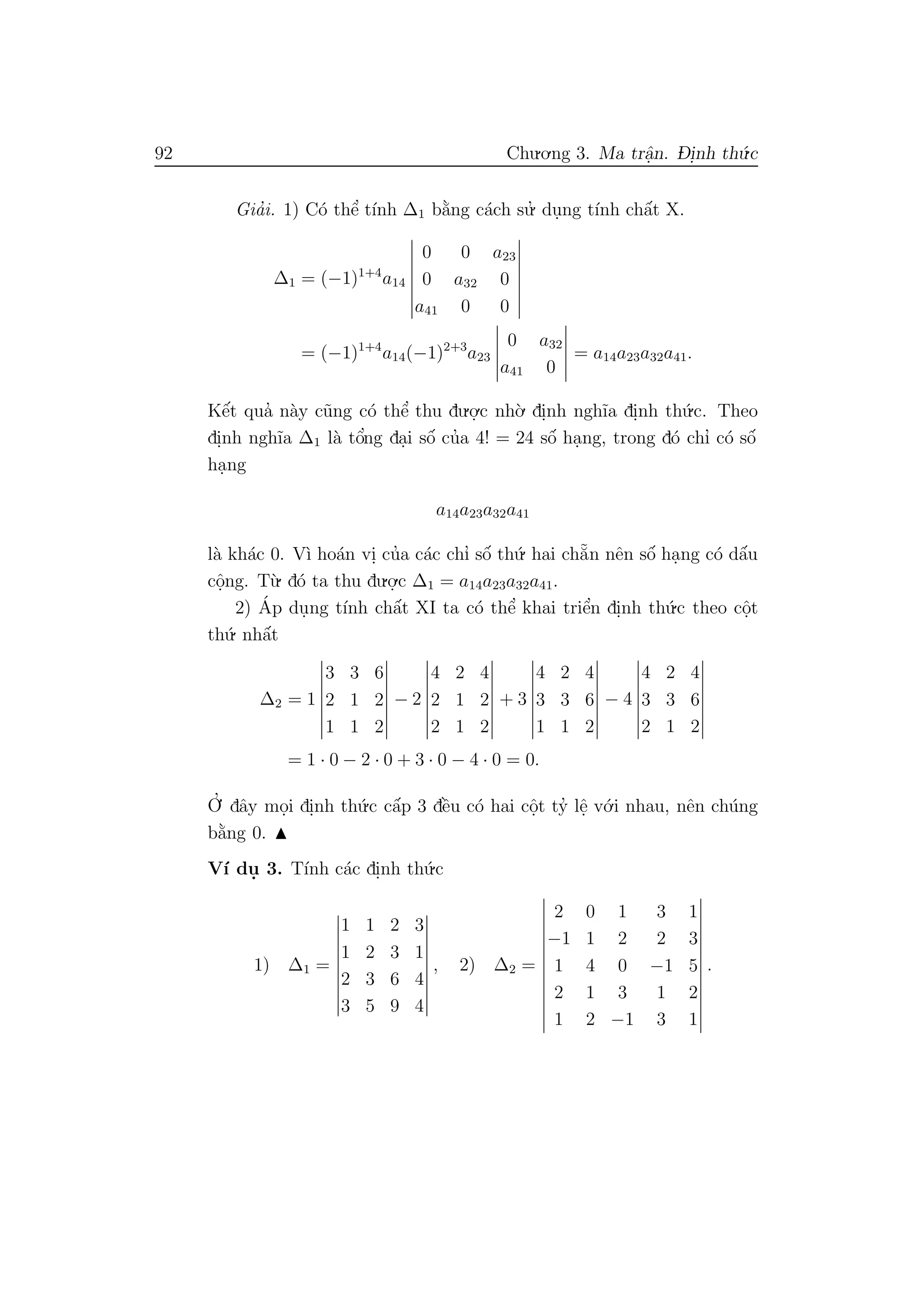 92 Chu.o.ng 3. Ma trˆa.n. D- i.nh th´u.c
Gia’i. 1) C´o thˆe’ t´ınh ∆1 b˘a`ng c´ach su.’ du.ng t´ınh chˆa´t X.
∆1 = (−1)1+4
a14
0 0 a23
0 a32 0
a41 0 0
= (−1)1+4
a14(−1)2+3
a23
0 a32
a41 0
= a14a23a32a41.
Kˆe´t qua’ n`ay c˜ung c´o thˆe’ thu du.o.
.c nh`o. di.nh ngh˜ıa di.nh th´u.c. Theo
di.nh ngh˜ıa ∆1 l`a tˆo’ng da.i sˆo´ cu’a 4! = 24 sˆo´ ha.ng, trong d´o chı’ c´o sˆo´
ha.ng
a14a23a32a41
l`a kh´ac 0. V`ı ho´an vi. cu’a c´ac chı’ sˆo´ th´u. hai ch˘a˜n nˆen sˆo´ ha.ng c´o dˆa´u
cˆo.ng. T`u. d´o ta thu du.o.
.c ∆1 = a14a23a32a41.
2) ´Ap du.ng t´ınh chˆa´t XI ta c´o thˆe’ khai triˆe’n di.nh th´u.c theo cˆo.t
th´u. nhˆa´t
∆2 = 1
3 3 6
2 1 2
1 1 2
− 2
4 2 4
2 1 2
2 1 2
+ 3
4 2 4
3 3 6
1 1 2
− 4
4 2 4
3 3 6
2 1 2
= 1 · 0 − 2 · 0 + 3 · 0 − 4 · 0 = 0.
O
.’ dˆay mo.i di.nh th´u.c cˆa´p 3 dˆe`u c´o hai cˆo.t ty’ lˆe. v´o.i nhau, nˆen ch´ung
b˘a`ng 0.
V´ı du. 3. T´ınh c´ac di.nh th´u.c
1) ∆1 =
1 1 2 3
1 2 3 1
2 3 6 4
3 5 9 4
, 2) ∆2 =
2 0 1 3 1
−1 1 2 2 3
1 4 0 −1 5
2 1 3 1 2
1 2 −1 3 1
.
 