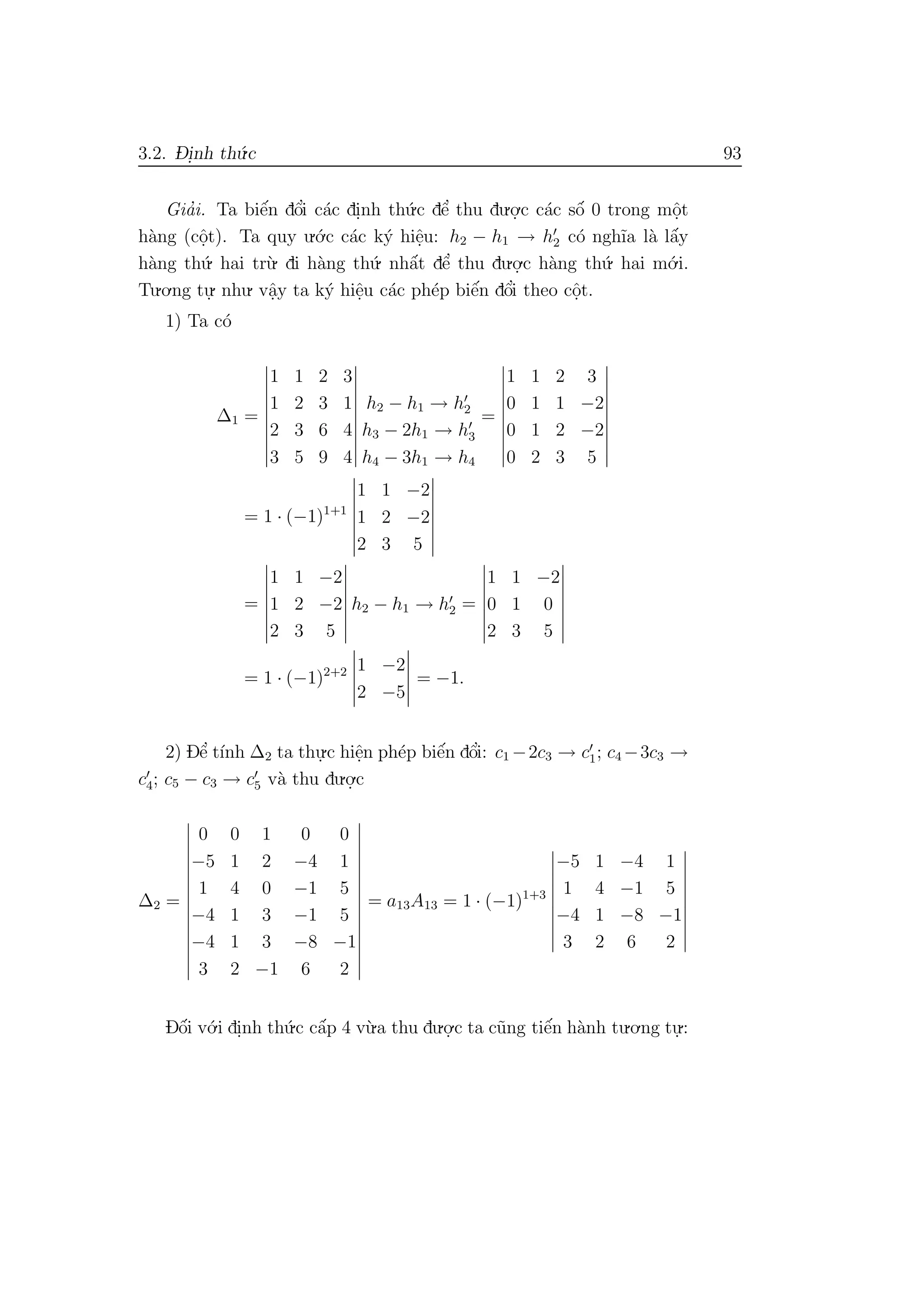3.2. D- i.nh th´u.c 93
Gia’i. Ta biˆe´n dˆo’i c´ac di.nh th´u.c dˆe’ thu du.o.
.c c´ac sˆo´ 0 trong mˆo.t
h`ang (cˆo.t). Ta quy u.´o.c c´ac k´y hiˆe.u: h2 − h1 → h2 c´o ngh˜ıa l`a lˆa´y
h`ang th´u. hai tr`u. di h`ang th´u. nhˆa´t dˆe’ thu du.o.
.c h`ang th´u. hai m´o.i.
Tu.o.ng tu.
. nhu. vˆa.y ta k´y hiˆe.u c´ac ph´ep biˆe´n dˆo’i theo cˆo.t.
1) Ta c´o
∆1 =
1 1 2 3
1 2 3 1
2 3 6 4
3 5 9 4
h2 − h1 → h2
h3 − 2h1 → h3
h4 − 3h1 → h4
=
1 1 2 3
0 1 1 −2
0 1 2 −2
0 2 3 5
= 1 · (−1)1+1
1 1 −2
1 2 −2
2 3 5
=
1 1 −2
1 2 −2
2 3 5
h2 − h1 → h2 =
1 1 −2
0 1 0
2 3 5
= 1 · (−1)2+2 1 −2
2 −5
= −1.
2) Dˆe’ t´ınh ∆2 ta thu.
.c hiˆe.n ph´ep biˆe´n dˆo’i: c1 −2c3 → c1; c4 −3c3 →
c4; c5 − c3 → c5 v`a thu du.o.
.c
∆2 =
0 0 1 0 0
−5 1 2 −4 1
1 4 0 −1 5
−4 1 3 −1 5
−4 1 3 −8 −1
3 2 −1 6 2
= a13A13 = 1 · (−1)1+3
−5 1 −4 1
1 4 −1 5
−4 1 −8 −1
3 2 6 2
Dˆo´i v´o.i di.nh th´u.c cˆa´p 4 v`u.a thu du.o.
.c ta c˜ung tiˆe´n h`anh tu.o.ng tu.
.:
 