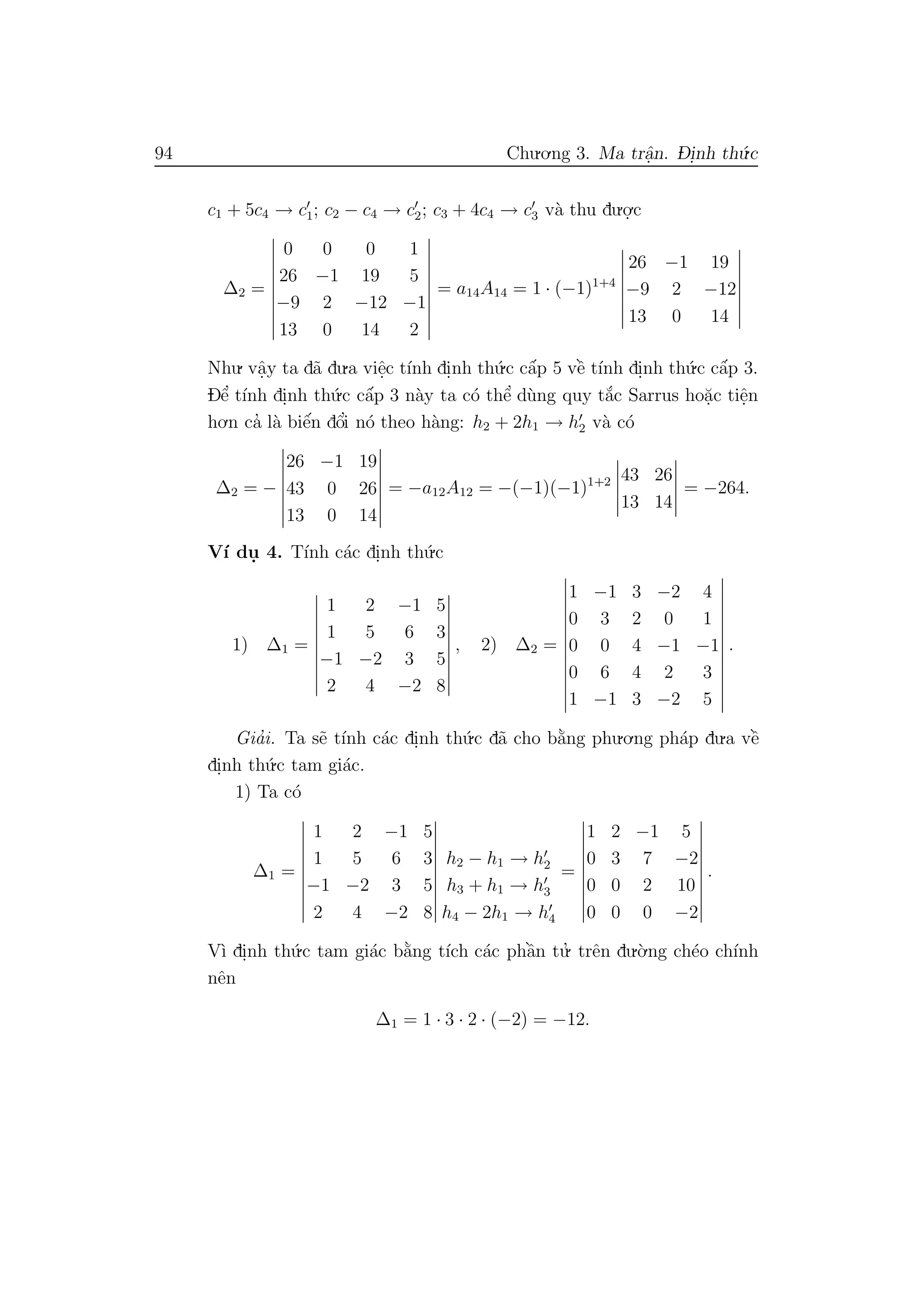 94 Chu.o.ng 3. Ma trˆa.n. D- i.nh th´u.c
c1 + 5c4 → c1; c2 − c4 → c2; c3 + 4c4 → c3 v`a thu du.o.
.c
∆2 =
0 0 0 1
26 −1 19 5
−9 2 −12 −1
13 0 14 2
= a14A14 = 1 · (−1)1+4
26 −1 19
−9 2 −12
13 0 14
Nhu. vˆa.y ta d˜a du.a viˆe.c t´ınh di.nh th´u.c cˆa´p 5 vˆe` t´ınh di.nh th´u.c cˆa´p 3.
Dˆe’ t´ınh di.nh th´u.c cˆa´p 3 n`ay ta c´o thˆe’ d`ung quy t˘a´c Sarrus ho˘a.c tiˆe.n
ho.n ca’ l`a biˆe´n dˆo’i n´o theo h`ang: h2 + 2h1 → h2 v`a c´o
∆2 = −
26 −1 19
43 0 26
13 0 14
= −a12A12 = −(−1)(−1)1+2 43 26
13 14
= −264.
V´ı du. 4. T´ınh c´ac di.nh th´u.c
1) ∆1 =
1 2 −1 5
1 5 6 3
−1 −2 3 5
2 4 −2 8
, 2) ∆2 =
1 −1 3 −2 4
0 3 2 0 1
0 0 4 −1 −1
0 6 4 2 3
1 −1 3 −2 5
.
Gia’i. Ta s˜e t´ınh c´ac di.nh th´u.c d˜a cho b˘a`ng phu.o.ng ph´ap du.a vˆe`
di.nh th´u.c tam gi´ac.
1) Ta c´o
∆1 =
1 2 −1 5
1 5 6 3
−1 −2 3 5
2 4 −2 8
h2 − h1 → h2
h3 + h1 → h3
h4 − 2h1 → h4
=
1 2 −1 5
0 3 7 −2
0 0 2 10
0 0 0 −2
.
V`ı di.nh th´u.c tam gi´ac b˘a`ng t´ıch c´ac phˆa`n tu.’ trˆen du.`o.ng ch´eo ch´ınh
nˆen
∆1 = 1 · 3 · 2 · (−2) = −12.
 
