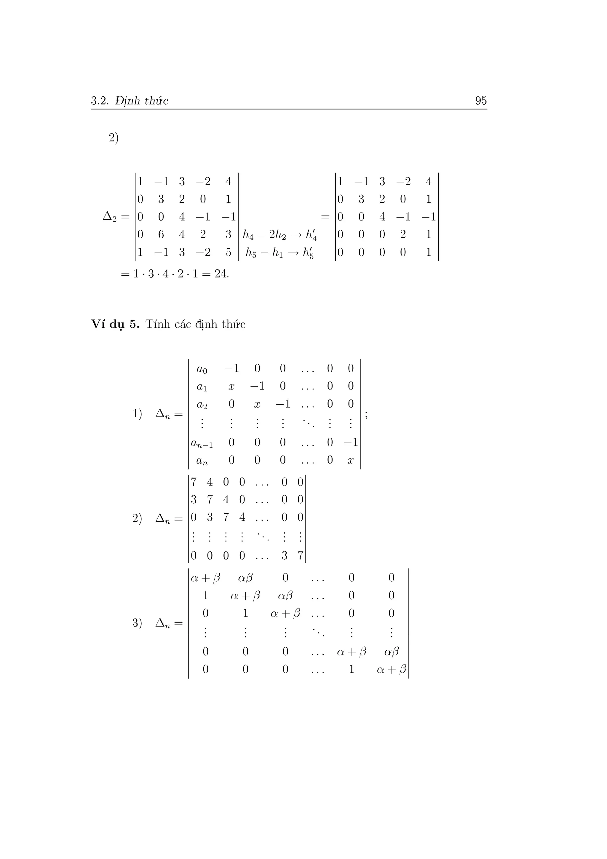 3.2. D- i.nh th´u.c 95
2)
∆2 =
1 −1 3 −2 4
0 3 2 0 1
0 0 4 −1 −1
0 6 4 2 3
1 −1 3 −2 5
h4 − 2h2 → h4
h5 − h1 → h5
=
1 −1 3 −2 4
0 3 2 0 1
0 0 4 −1 −1
0 0 0 2 1
0 0 0 0 1
= 1 · 3 · 4 · 2 · 1 = 24.
V´ı du. 5. T´ınh c´ac di.nh th´u.c
1) ∆n =
a0 −1 0 0 . . . 0 0
a1 x −1 0 . . . 0 0
a2 0 x −1 . . . 0 0
...
...
...
...
...
...
...
an−1 0 0 0 . . . 0 −1
an 0 0 0 . . . 0 x
;
2) ∆n =
7 4 0 0 . . . 0 0
3 7 4 0 . . . 0 0
0 3 7 4 . . . 0 0
...
...
...
...
...
...
...
0 0 0 0 . . . 3 7
3) ∆n =
α + β αβ 0 . . . 0 0
1 α + β αβ . . . 0 0
0 1 α + β . . . 0 0
...
...
...
...
...
...
0 0 0 . . . α + β αβ
0 0 0 . . . 1 α + β
 