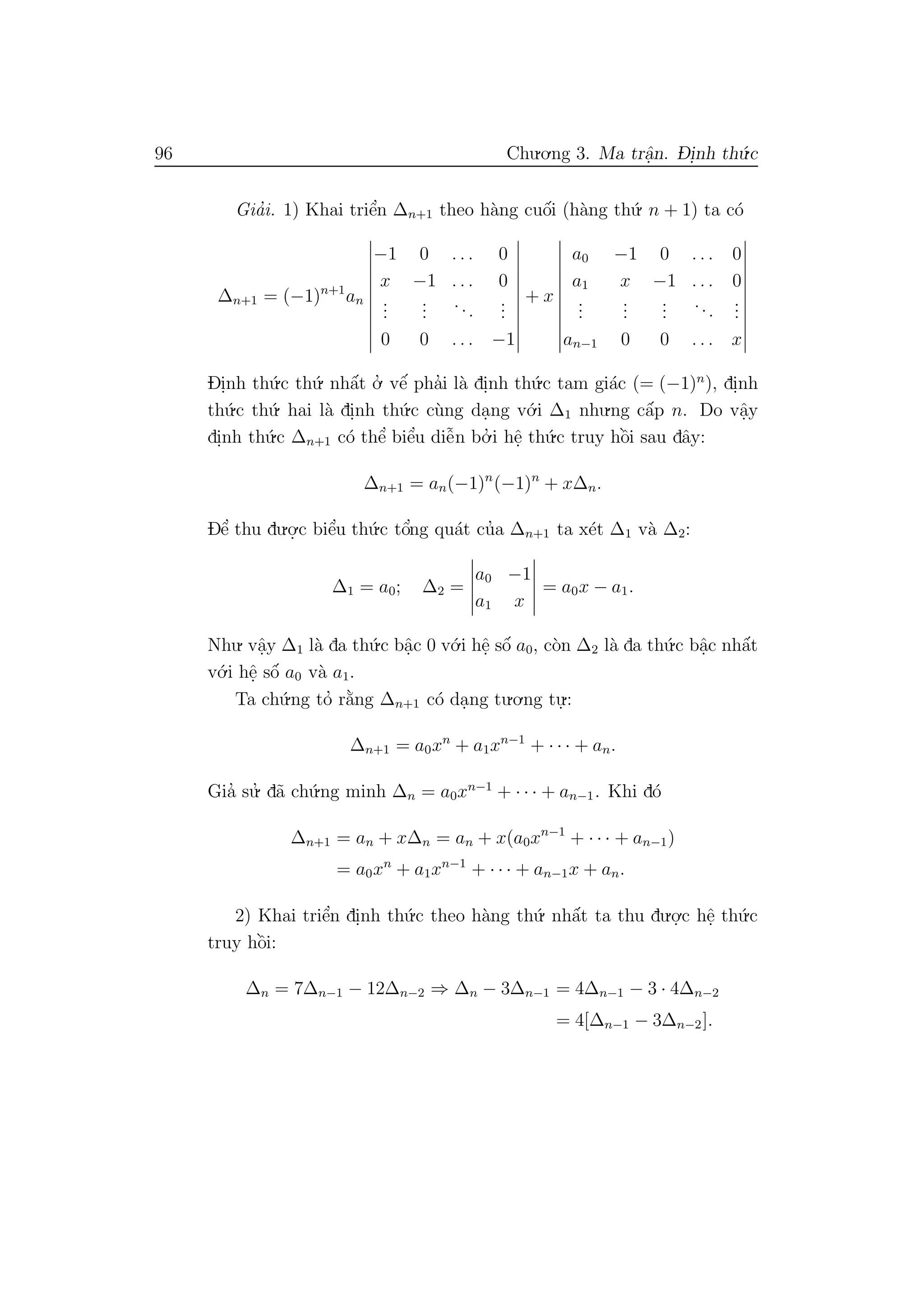 96 Chu.o.ng 3. Ma trˆa.n. D- i.nh th´u.c
Gia’i. 1) Khai triˆe’n ∆n+1 theo h`ang cuˆo´i (h`ang th´u. n + 1) ta c´o
∆n+1 = (−1)n+1
an
−1 0 . . . 0
x −1 . . . 0
...
...
...
...
0 0 . . . −1
+ x
a0 −1 0 . . . 0
a1 x −1 . . . 0
...
...
...
...
...
an−1 0 0 . . . x
Di.nh th´u.c th´u. nhˆa´t o.’ vˆe´ pha’i l`a di.nh th´u.c tam gi´ac (= (−1)n
), di.nh
th´u.c th´u. hai l`a di.nh th´u.c c`ung da.ng v´o.i ∆1 nhu.ng cˆa´p n. Do vˆa.y
di.nh th´u.c ∆n+1 c´o thˆe’ biˆe’u diˆe˜n bo.’ i hˆe. th´u.c truy hˆo`i sau dˆay:
∆n+1 = an(−1)n
(−1)n
+ x∆n.
Dˆe’ thu du.o.
.c biˆe’u th´u.c tˆo’ng qu´at cu’a ∆n+1 ta x´et ∆1 v`a ∆2:
∆1 = a0; ∆2 =
a0 −1
a1 x
= a0x − a1.
Nhu. vˆa.y ∆1 l`a da th´u.c bˆa.c 0 v´o.i hˆe. sˆo´ a0, c`on ∆2 l`a da th´u.c bˆa.c nhˆa´t
v´o.i hˆe. sˆo´ a0 v`a a1.
Ta ch´u.ng to’ r˘a`ng ∆n+1 c´o da.ng tu.o.ng tu.
.:
∆n+1 = a0xn
+ a1xn−1
+ · · · + an.
Gia’ su.’ d˜a ch´u.ng minh ∆n = a0xn−1
+ · · · + an−1. Khi d´o
∆n+1 = an + x∆n = an + x(a0xn−1
+ · · · + an−1)
= a0xn
+ a1xn−1
+ · · · + an−1x + an.
2) Khai triˆe’n di.nh th´u.c theo h`ang th´u. nhˆa´t ta thu du.o.
.c hˆe. th´u.c
truy hˆo`i:
∆n = 7∆n−1 − 12∆n−2 ⇒ ∆n − 3∆n−1 = 4∆n−1 − 3 · 4∆n−2
= 4[∆n−1 − 3∆n−2].
 