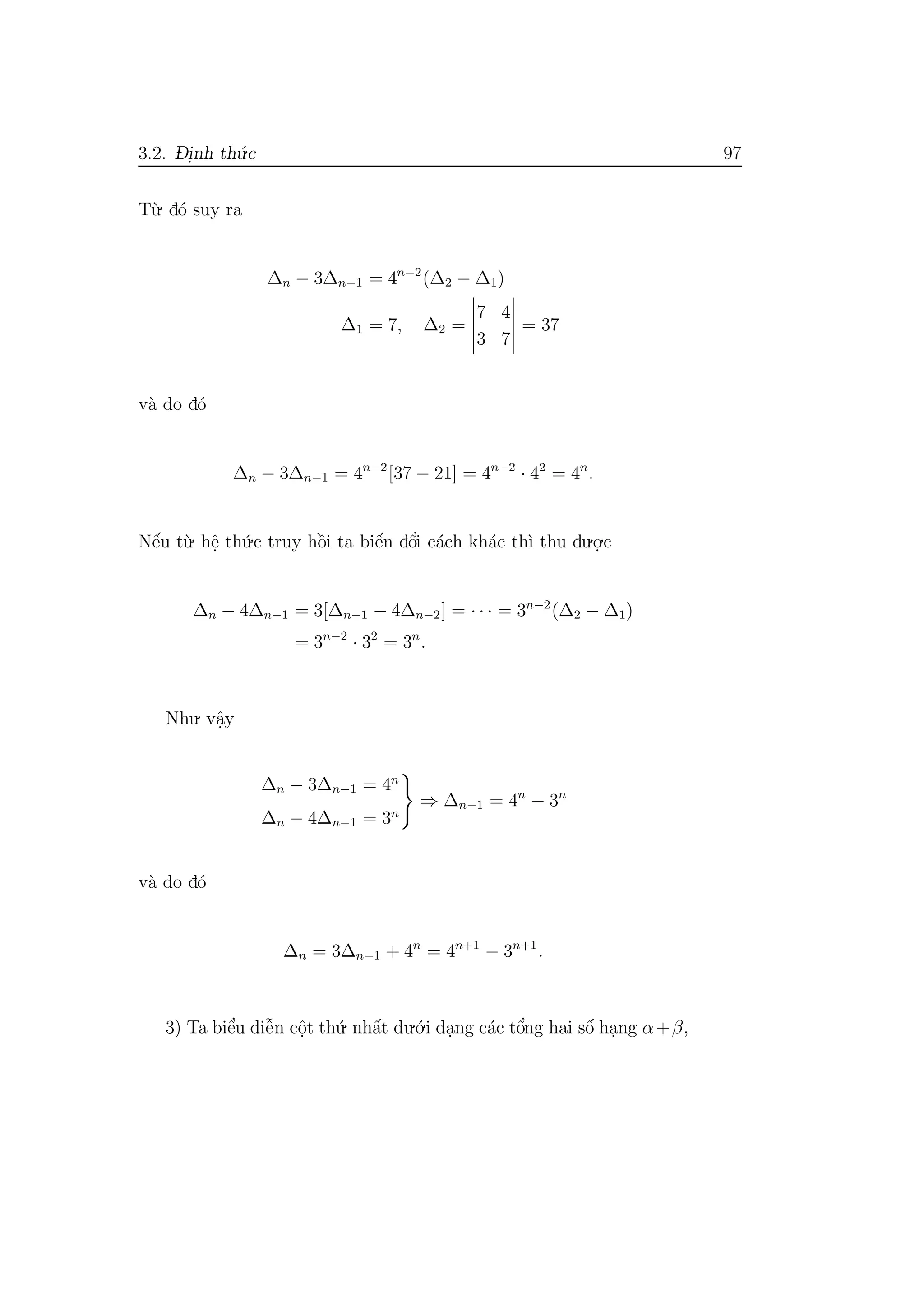 3.2. D- i.nh th´u.c 97
T`u. d´o suy ra
∆n − 3∆n−1 = 4n−2
(∆2 − ∆1)
∆1 = 7, ∆2 =
7 4
3 7
= 37
v`a do d´o
∆n − 3∆n−1 = 4n−2
[37 − 21] = 4n−2
· 42
= 4n
.
Nˆe´u t`u. hˆe. th´u.c truy hˆo`i ta biˆe´n dˆo’i c´ach kh´ac th`ı thu du.o.
.c
∆n − 4∆n−1 = 3[∆n−1 − 4∆n−2] = · · · = 3n−2
(∆2 − ∆1)
= 3n−2
· 32
= 3n
.
Nhu. vˆa.y
∆n − 3∆n−1 = 4n
∆n − 4∆n−1 = 3n
⇒ ∆n−1 = 4n
− 3n
v`a do d´o
∆n = 3∆n−1 + 4n
= 4n+1
− 3n+1
.
3) Ta biˆe’u diˆe˜n cˆo.t th´u. nhˆa´t du.´o.i da.ng c´ac tˆo’ng hai sˆo´ ha.ng α+β,
 