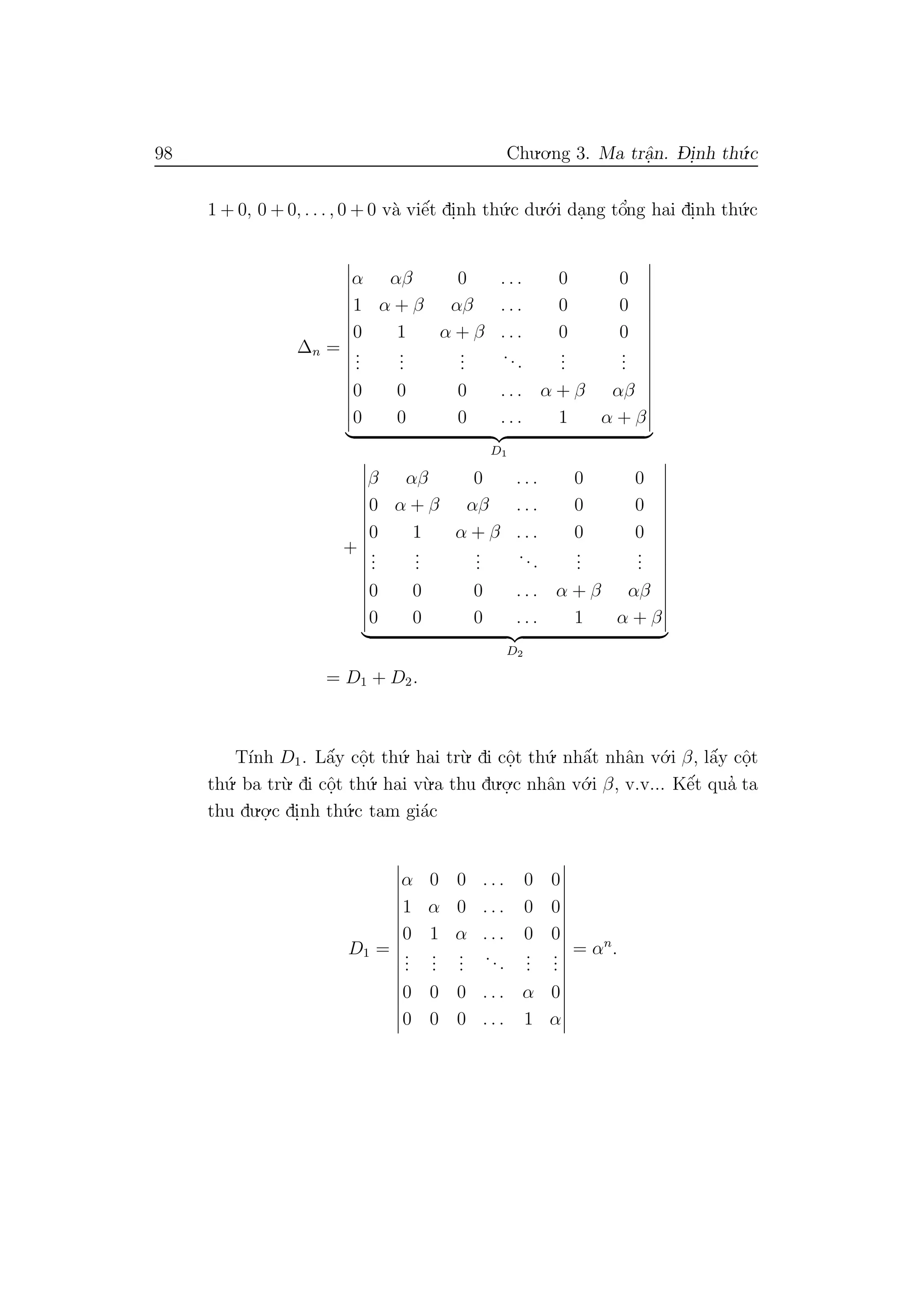 98 Chu.o.ng 3. Ma trˆa.n. D- i.nh th´u.c
1 + 0, 0 + 0, . . . , 0 + 0 v`a viˆe´t di.nh th´u.c du.´o.i da.ng tˆo’ng hai di.nh th´u.c
∆n =
α αβ 0 . . . 0 0
1 α + β αβ . . . 0 0
0 1 α + β . . . 0 0
...
...
...
...
...
...
0 0 0 . . . α + β αβ
0 0 0 . . . 1 α + β
D1
+
β αβ 0 . . . 0 0
0 α + β αβ . . . 0 0
0 1 α + β . . . 0 0
...
...
...
...
...
...
0 0 0 . . . α + β αβ
0 0 0 . . . 1 α + β
D2
= D1 + D2.
T´ınh D1. Lˆa´y cˆo.t th´u. hai tr`u. di cˆo.t th´u. nhˆa´t nhˆan v´o.i β, lˆa´y cˆo.t
th´u. ba tr`u. di cˆo.t th´u. hai v`u.a thu du.o.
.c nhˆan v´o.i β, v.v... Kˆe´t qua’ ta
thu du.o.
.c di.nh th´u.c tam gi´ac
D1 =
α 0 0 . . . 0 0
1 α 0 . . . 0 0
0 1 α . . . 0 0
...
...
...
...
...
...
0 0 0 . . . α 0
0 0 0 . . . 1 α
= αn
.
 