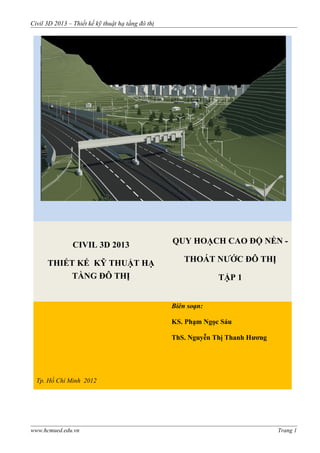 Civil 3D 2013 – Thiết kế kỹ thuật hạ tầng đô thị
www.hcmued.edu.vn Trang 1
CIVIL 3D 2013
THIẾT KẾ KỸ THUẬT HẠ
TẦNG ĐÔ THỊ
QUY HOẠCH CAO ĐỘ NỀN -
THOÁT NƯỚC ĐÔ THỊ
TẬP 1
Tp. Hồ Chí Minh 2012
Biên soạn:
KS. Phạm Ngọc Sáu
ThS. Nguyễn Thị Thanh Hương
 