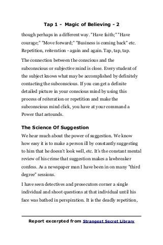Tap 1 - Magic of Believing - 2
though perhaps in a different way. "Have faith;" "Have
courage;" "Move forward;" "Business is coming back" etc.
Repetition, reiteration - again and again. Tap, tap, tap.
The connection between the conscious and the
subconscious or subjective mind is close. Every student of
the subject knows what may be accomplished by definitely
contacting the subconscious. If you can get a definite
detailed picture in your conscious mind by using this
process of reiteration or repetition and make the
subconscious mind click, you have at your command a
Power that astounds.
The Science Of Suggestion
We hear much about the power of suggestion. We know
how easy it is to make a person ill by constantly suggesting
to him that he doesn't look well, etc. It's the constant mental
review of his crime that suggestion makes a lawbreaker
confess. As a newspaper man I have been in on many "third
degree" sessions.
I have seen detectives and prosecutors corner a single
individual and shoot questions at that individual until his
face was bathed in perspiration. It is the deadly repetition,
Report excerpted from Strangest Secret Library
 