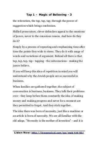 Tap 1 - Magic of Believing - 3
the reiteration, the tap, tap, tap, through the power of
suggestion which brings confession.
Skilled prosecutors, clever defenders appeal to the emotions
of jurors, never to the conscious reason. And how do they
do it?
Simply by a process of repeating and emphasizing time after
time the points they wish to stress. They do it with usage of
words and variations of argument. Behind all there is that
tap, tap, tap, tap - tapping - the subconscious - making the
jurors believe.
If you will keep this idea of repetition in mind you will
understand why the Jewish people are so successful in
business.
When families are gathered together, the subject of
conversation is business, business. They talk their problems
over - they keep before them constantly the idea of making
money and making progress and never for a moment are
they permitted to forget. And they stick together.
The idea there was born of necessity, just like a machine or
an article is born of necessity. We are all familiar with the
old adage, "Necessity is the mother of invention" - and it is
Listen Now: http://livesensical.com/go/mob-tnt-03/
 