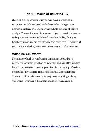 Tap 1 - Magic of Believing - 5
it. Then before you know it you will have developed a
willpower which, coupled with these other things I am
about to explain, will change your whole scheme of things
and get You on the road to success. If you haven't the desire
to improve your own individual position in life, then you
had better stop reading right now and burn this. However, if
you have the desire, you are on your way to make progress.
What Do You Want?
No matter whether you be a salesman, an executive, a
mechanic, a writer or what, or whether you are after money,
love, improvement in social position, in the legal profession
or medical profession, it makes absolutely no difference.
You can utilize this power and acquire every single thing
you want - whether it be a pair of shoes or a mansion.
Listen Now: http://livesensical.com/go/mob-tnt-03/
 