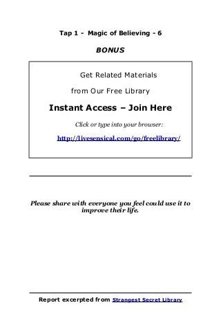 Tap 1 - Magic of Believing - 6
BONUS
Get Related Materials
from Our Free Library
Instant Access – Join Here
Click or type into your browser:
http://livesensical.com/go/freelibrary/
Please share with everyone you feel could use it to
improve their life.
Report excerpted from Strangest Secret Library
 