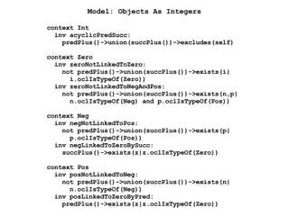 context Int
inv acyclicPredSucc:
predPlus()->union(succPlus())->excludes(self)
context Zero
inv zeroNotLinkedToZero:
not predPlus()->union(succPlus())->exists(i|
i.oclIsTypeOf(Zero))
inv zeroNotLinkedToNegAndPos:
not predPlus()->union(succPlus())->exists(n,p|
n.oclIsTypeOf(Neg) and p.oclIsTypeOf(Pos))
context Neg
inv negNotLinkedToPos:
not predPlus()->union(succPlus())->exists(p|
p.oclIsTypeOf(Pos))
inv negLinkedToZeroBySucc:
succPlus()->exists(z|z.oclIsTypeOf(Zero))
context Pos
inv posNotLinkedToNeg:
not predPlus()->union(succPlus())->exists(n|
n.oclIsTypeOf(Neg))
inv posLinkedToZeroByPred:
predPlus()->exists(z|z.oclIsTypeOf(Zero))
Model: Objects As Integers
 