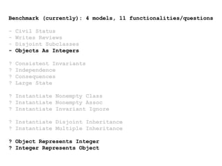 Benchmark (currently): 4 models, 11 functionalities/questions
- Civil Status
- Writes Reviews
- Disjoint Subclasses
- Objects As Integers
? Consistent Invariants
? Independence
? Consequences
? Large State
? Instantiate Nonempty Class
? Instantiate Nonempty Assoc
? Instantiate Invariant Ignore
? Instantiate Disjoint Inheritance
? Instantiate Multiple Inheritance
? Object Represents Integer
? Integer Represents Object
 