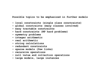 Possible topics to be emphasized in further models
- local constraints (single class constraints)
- global constraints (many classes involved)
- easy tractable constraints
- hard constraints (NP hard problems)
- symmetry problems
- integer arithmetic
- real arithmetic
- string calculations
- redundant constraints
- sparse models (few links)
- recursive operations
- null value and collection operations
- large models, large instances
 