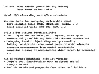 Context: Model-Based (Software) Engineering
here focus on UML and OCL
Model: UML class diagram + OCL constraints
Various tools for analyzing such models exist
- Test-oriented tools (USE, EMF2toCSP, mOdCL, ...)
- Proof-oriented tools (HOL-OCL, KeY, ...)
Tools offer various functionalities
- building valid/invalid object diagrams, manually or
automatically; valid: explicit and inherent constraints
- debugging invalid object diagrams by revealing
failing constraints, constraint parts or model elements
- prooving consequences from stated constraints
- revealing classes or associations which cannot be populated
- ...
Aim of planned benchmark (here 1st version)
- Compare tool functionality with an agreed set of
example models
- Include models and proposals from other tool builders
 