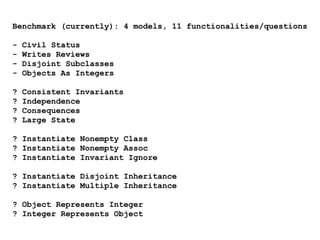 Benchmark (currently): 4 models, 11 functionalities/questions
- Civil Status
- Writes Reviews
- Disjoint Subclasses
- Objects As Integers
? Consistent Invariants
? Independence
? Consequences
? Large State
? Instantiate Nonempty Class
? Instantiate Nonempty Assoc
? Instantiate Invariant Ignore
? Instantiate Disjoint Inheritance
? Instantiate Multiple Inheritance
? Object Represents Integer
? Integer Represents Object
 