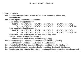 Model: Civil Status
context Person
inv attributesDefined: name<>null and civstat<>null and
gender<>null
inv nameCapitalThenSmallLetters:
let small:Set(String)=
Set{'a','b','c','d','e','f','g','h','i','j','k','l','m',
'n','o','p','q','r','s','t','u','v','w','x','y','z'} in
let capital:Set(String)=
Set{'A','B','C','D','E','F','G','H','I','J','K','L','M',
'N','O','P','Q','R','S','T','U','V','W','X','Y','Z'} in
capital->includes(name.substring(1,1)) and
Set{2..name.size}->forAll(i |
small->includes(name.substring(i,i)))
inv nameIsUnique: Person.allInstances->forAll(self2|
self<>self2 implies self.name<>self2.name)
inv femaleHasNoWife: gender=#female implies wife->isEmpty
inv maleHasNoHusband: gender=#male implies husband->isEmpty
inv hasSpouse_EQ_civstatMarried: (spouse()<>null)=(civstat=#married)
 
