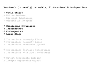 Benchmark (currently): 4 models, 11 functionalities/questions
- Civil Status
- Writes Reviews
- Disjoint Subclasses
- Objects As Integers
? Consistent Invariants
? Independence
? Consequences
? Large State
? Instantiate Nonempty Class
? Instantiate Nonempty Assoc
? Instantiate Invariant Ignore
? Instantiate Disjoint Inheritance
? Instantiate Multiple Inheritance
? Object Represents Integer
? Integer Represents Object
 