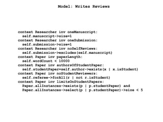 Model: Writes Reviews
context Researcher inv oneManuscript:
self.manuscript->size=1
context Researcher inv oneSubmission:
self.submission->size=1
context Researcher inv noSelfReviews:
self.submission->excludes(self.manuscript)
context Paper inv paperLength:
self.wordCount < 10000
context Paper inv authorsOfStudentPaper:
self.studentPaper=self.author->exists(x | x.isStudent)
context Paper inv noStudentReviewers:
self.referee->forAll(r | not r.isStudent)
context Paper inv limitsOnStudentPapers:
Paper.allInstances->exists(p | p.studentPaper) and
Paper.allInstances->select(p | p.studentPaper)->size < 5
 