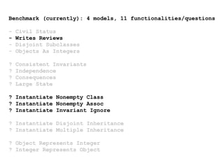Benchmark (currently): 4 models, 11 functionalities/questions
- Civil Status
- Writes Reviews
- Disjoint Subclasses
- Objects As Integers
? Consistent Invariants
? Independence
? Consequences
? Large State
? Instantiate Nonempty Class
? Instantiate Nonempty Assoc
? Instantiate Invariant Ignore
? Instantiate Disjoint Inheritance
? Instantiate Multiple Inheritance
? Object Represents Integer
? Integer Represents Object
 