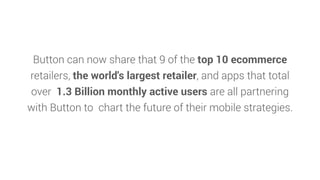 Button can now share that 9 of the top 10 ecommerce
retailers, the world's largest retailer, and apps that total
over 1.3 Billion monthly active users are all partnering
with Button to chart the future of their mobile strategies.
 