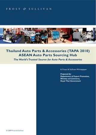 Thailand Auto Parts & Accessories (TAPA 2010)
ASEAN Auto Parts Sourcing Hub
The World’s Trusted Source for Auto Parts & Accessories

A Frost & Sullivan Whitepaper
Prepared for
Department of Export Promotion,
Ministry of Commerce,
Royal Thai Government

© 2009 Frost & Sullivan

 