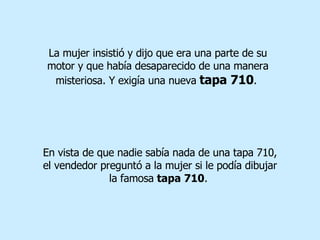 La mujer insistió y dijo que era una parte de su motor y que había desaparecido de una manera misteriosa. Y exigía una nueva   tapa 710 .  En vista de que nadie sabía nada de una tapa 710, el vendedor preguntó a la mujer si le podía dibujar la famosa  tapa 710 .  