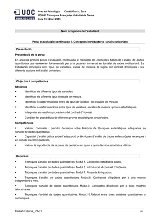 Grau en Psicologia

Casañ Garcia, Zara

MO.011 Tècniques Avançades d’Anàlisi de Dades
Curs 13-14/oct 2013

Nom i cognoms de l’estudiant

Prova d’avaluació continuada 1. Conceptes introductoris i anàlisi univariant
Presentació
Presentació de la prova
En aquesta primera prova d’avaluació continuada es treballen els conceptes bàsics de l’anàlisi de dades
quantitativa que esdevenen fonamentals per a la posterior immersió en l’anàlisi de dades multivariant. Es
treballaran conceptes com tipus de variables, escala de mesura, la lògica del contrast d’hipòtesis i les
diferents opcions en l’anàlisi univariant.

Objectius i competències
Objectius


Identificar els diferents tipus de variables



Identificar els diferents tipus d’escala de mesura.



Identificar i establir relacions entre els tipus de variable i les escales de mesura.



Identificar i establir relacions entre tipus de variables, escales de mesura i proves estadístiques.



Interpretar els resultats procedents del contrast d’hipòtesi.



Conèixer les possibilitats de diferents proves estadístiques univariades.

Competències



Valorar, contrastar i prendre decisions sobre l'elecció de tècniques estadístiques adequades en
l’anàlisi de dades quantitativa.

Capacitat d’anàlisi crítica sobre l’adequació de tècniques d’anàlisi de dades en les pròpies recerques i
en treballs científics publicats.



Valorar la importància de la presa de decisions en quan a quina tècnica estadística utilitzar.

Recursos



Tècniques d’anàlisi de dades quantitatives. Mòdul 1. Conceptes estadístics bàsics.



Tècniques d’anàlisi de dades quantitatives. Mòdul.6. Introducció al contrast d’hipòtesis.



Tècniques d’anàlisi de dades quantitatives. Mòdul 7. Prova de khi quadrat.


Tècniques d’anàlisi de dades quantitatives. Mòdul.8. Contrastos d’hipòtesis per a una mostra
independent o més.

Tècniques d’anàlisi de dades quantitatives. Mòdul.9. Contrastos d’hipòtesis per a dues mostres
relacionades.

Tècniques d’anàlisi de dades quantitatives. Mòdul.10.Relació entre dues variables quantitatives o
numèriques.

Casañ Garcia_PAC1

1/6

 