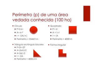 Perímetro (p) de uma área
vedada conhecida (100 ha)
¡  Quadrado
¡  P= 4 l
¡  A = l x l
¡  l = √A
¡  Perímetro = 4000 m
¡  Forma irregular
¡  Círculo
¡  P=2πr
¡  A=πr2
¡  r = √(A/π)
¡  Perímetro = 3544,9 m
¡  Triângulo rectângulo isósceles
¡  P=2l+√2l2
¡  A=(bxh)/2
¡  A=(lxl) /2
¡  l = √2A
¡  Perímetro = 4828,4 m
 