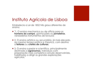 Instituto Agrícola de Lisboa
Estabelecia a Lei de 1852 três graus diferentes de
ensino:
¡  "1. O ensino mechanico ou de officio para os
homens do campo, ganha-pães ou jornaleiros,
verdadeiros instrumentos de lavoura;
¡  2. O ensino artistico ou secundário, já mais elevado,
ao mesmo tempo prático e theorico, com destino
a feitores ou chefes de culturas;
¡  3. O ensino superior e scientifico, principalmente
destinado a agrónomos, individuos com
preparação mais completa e estudo desenvolvido,
habilitados a dirigir as grandes explorações
agrícolas."
 