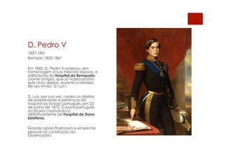 D. Pedro V
1837-1861
Reinado 1853-1861
Em 1860, D. Pedro V ordenou, em
homenagem à sua falecida esposa, a
edificação do Hospital da Bemposta
(nome antigo), que só ficaria pronto
sete anos depois, durante o reinado
de seu irmão, D. Luís I.
D. Luís, por sua vez, cedeu os direitos
de propriedade e pertenças do
hospital ao Estado português, em 23
de junho de 1872. O povo português
acabaria chamando-o
definitivamente de Hospital de Dona
Estefânia.
Grande apoio financeiro e empenho
pessoal na construção do
Observatório
 