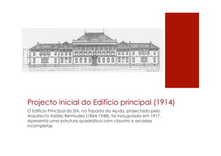 Projecto inicial do Edifício principal (1914)
O Edifício Principal do ISA, na Tapada da Ajuda, projectado pelo
Arquitecto Adães Bermudes (1864-1948), foi inaugurado em 1917.
Apresenta uma estrutura quadrática com claustro e arcadas
incompletas
 