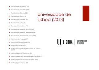 Universidade de
Lisboa (2013)
¡  Faculdade de Arquitetura (FA)
¡  Faculdade de Belas-Artes (FBA)
¡  Faculdade de Ciências (FC)
¡  Faculdade de Direito (FD)
¡  Faculdade de Farmácia (FF)
¡  Faculdade de Letras (FL)
¡  Faculdade de Medicina (FM)
¡  Faculdade de Medicina Dentária (FMD)
¡  Faculdade de Medicina Veterinária (FMV)
¡  Faculdade de Motricidade Humana (FMH)
¡  Faculdade de Psicologia (FP)
¡  Instituto de Ciências Sociais (ICS)
¡  Instituto de Educação (IE)
¡  Instituto de Geografia e Ordenamento do Território
(IGOT)
¡  Instituto Superior de Agronomia (ISA)
¡  Instituto Superior de Ciências Sociais e Políticas (ISCSP)
¡  Instituto Superior de Economia e Gestão (ISEG)
¡  Instituto Superior Técnico (IST)
 