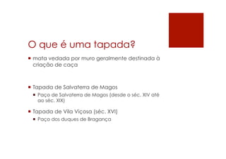 O que é uma tapada?
¡  mata vedada por muro geralmente destinada à
criação de caça
¡  Tapada de Salvaterra de Magos
¡  Paço de Salvaterra de Magos (desde o séc. XIV até
ao séc. XIX)
¡  Tapada de Vila Viçosa (séc. XVI)
¡  Paço dos duques de Bragança
 
