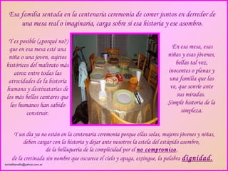 Esa familia sentada en la centenaria ceremonia de comer juntos en derredor de
       una mesa real o imaginaria, carga sobre sí esa historia y ese asombro.

  Y es posible (¿porqué no?)
  que en esa mesa esté una                                                    En esa mesa, esas
  niña o una joven, sujetos                                                 niñas y esas jóvenes,
 históricos del maltrato más                                                   bellas tal vez,
     atroz entre todas las                                                  inocentes o plenas y
  atrocidades de la historia                                                una familia que las
 humana y destinatarias de                                                   ve, que sonríe ante
 los más bellos cantares que                                                    sus miradas.
   los humanos han sabido                                                   Simple historia de la
          construir.                                                              simpleza.


      Y un día ya no están en la centenaria ceremonia porque ellas solas, mujeres jóvenes y niñas,
           deben cargar con la historia y dejar ante nosotros la estela del estúpido asombro,
                     de la bellaquería de la complicidad por el no compromiso ,
     de la cretinada sin nombre que oscurece el cielo y apaga, extingue, la palabra dignidad.
sonialilianafio@yahoo.com.ar
 