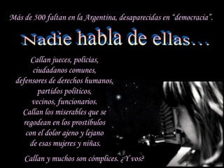 Más de 500 faltan en la Argentina, desaparecidas en “democracia”.



             Callan jueces, policías,
             ciudadanos comunes,
       defensores de derechos humanos,
               partidos políticos,
             vecinos, funcionarios.
         Callan los miserables que se
          regodean en los prostíbulos
           con el dolor ajeno y lejano
            de esas mujeres y niñas.
              Callan y muchos son cómplices. ¿Y vos?
sonialilianafio@yahoo.com.ar
 