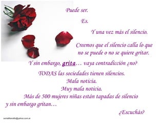 Puede ser.
                                              Es.
                                                     Y una vez más el silencio.

                                            Creemos que el silencio calla lo que
                                            no se puede o no se quiere gritar.
                         Y sin embargo, grita… vaya contradicción ¿no?
               TODAS las sociedades tienen silencios.
                          Mala noticia.
                        Muy mala noticia.
         Más de 500 mujeres niñas están tapadas de silencio
 y sin embargo gritan…
                                                  ¿Escuchás?
sonialilianafio@yahoo.com.ar
 
