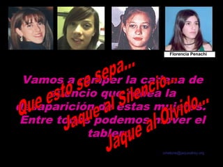 Marita Verón          Otoño Uriarte   Fernanda Aguirre      Florencia Penachi




        Vamos a romper la cadena de
             silencio que rodea la
       desaparición de estas mujeres.
        Entre todos podemos mover el
                   tablero.
                                                                   Texto: Carlos Melone
                                                                  cmelone@jaquealrey.org

sonialilianafio@yahoo.com.ar
 
