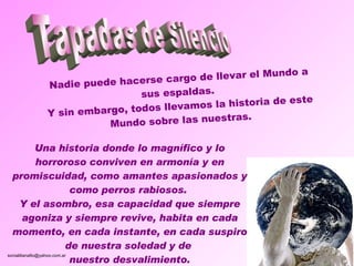 Nadie puede hacerse cargo de llevar el Mundo a sus espaldas.  Y sin embargo, todos llevamos la historia de este Mundo sobre las nuestras. Una historia donde lo magnífico y lo horroroso conviven en armonía y en promiscuidad, como amantes apasionados y como perros rabiosos.  Y el asombro, esa capacidad que siempre agoniza y siempre revive, habita en cada momento, en cada instante, en cada suspiro de nuestra soledad y de  nuestro desvalimiento. Tapadas de Silencio 