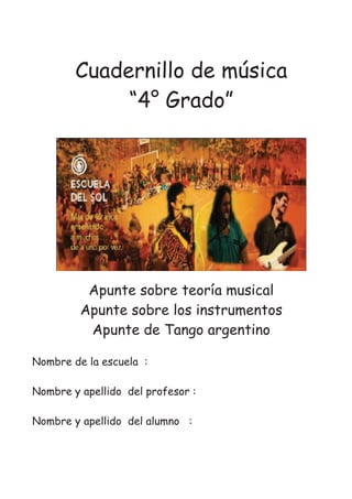 Cuadernillo de música
“4° Grado”
Apunte sobre teoría musical
Apunte sobre los instrumentos
Apunte de Tango argentino
Nombre de la escuela :
Nombre y apellido del profesor :
Nombre y apellido del alumno :
 