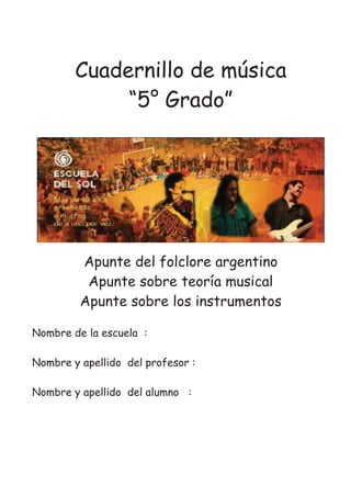 Cuadernillo de música
“5° Grado”
Apunte del folclore argentino
Apunte sobre teoría musical
Apunte sobre los instrumentos
Nombre de la escuela :
Nombre y apellido del profesor :
Nombre y apellido del alumno :
 