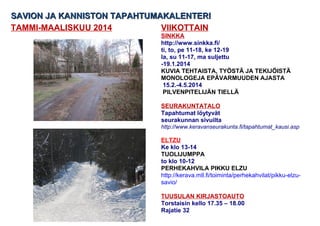 SAVION JA KANNISTON TAPAHTUMAKALENTERI
TAMMI-MAALISKUU 2014
VIIKOTTAIN
SINKKA
http://www.sinkka.fi/
ti, to, pe 11-18, ke 12-19
la, su 11-17, ma suljettu
-19.1.2014
KUVIA TEHTAISTA, TYÖSTÄ JA TEKIJÖISTÄ
MONOLOGEJA EPÄVARMUUDEN AJASTA
15.2.-4.5.2014
PILVENPITELIJÄN TIELLÄ
SEURAKUNTATALO
Tapahtumat löytyvät
seurakunnan sivuilta
http://www.keravanseurakunta.fi/tapahtumat_kausi.asp

ELTZU
Ke klo 13-14
TUOLIJUMPPA
to klo 10-12
PERHEKAHVILA PIKKU ELZU
http://kerava.mll.fi/toiminta/perhekahvilat/pikku-elzusavio/
TUUSULAN KIRJASTOAUTO
Torstaisin kello 17.35 – 18.00
Rajatie 32

 