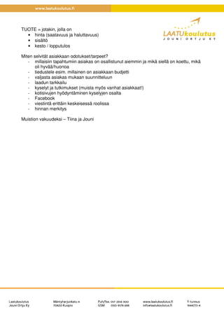 TUOTE = jotakin, jolla on
• hinta (saatavuus ja haluttavuus)
• sisältö
• kesto / lopputulos
Miten selvität asiakkaan odotukset/tarpeet?
- millaisiin tapahtumiin asiakas on osallistunut aiemmin ja mikä siellä on koettu, mikä
oli hyvää/huonoa
- tiedustele esim. millainen on asiakkaan budjetti
- valjasta asiakas mukaan suunnitteluun
- laadun tarkkailu
- kyselyt ja tutkimukset (muista myös vanhat asiakkaat!)
- kotisivujen hyödyntäminen kyselyjen osalta
- Facebook
- viestintä erittäin keskeisessä roolissa
- hinnan merkitys
Muistion vakuudeksi – Tiina ja Jouni
 