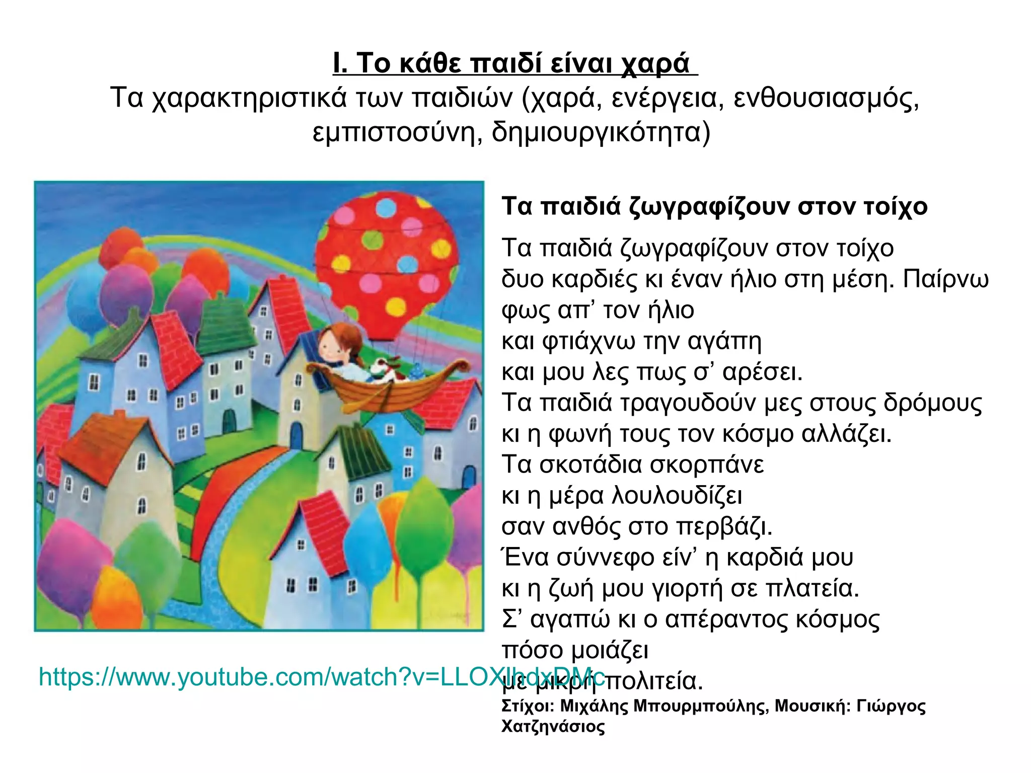 Ι. Το κάθε παιδί είναι χαρά
Τα χαρακτηριστικά των παιδιών (χαρά, ενέργεια, ενθουσιασμός,
εμπιστοσύνη, δημιουργικότητα)
Τα παιδιά ζωγραφίζουν στον τοίχο
Τα παιδιά ζωγραφίζουν στον τοίχο
δυο καρδιές κι έναν ήλιο στη μέση. Παίρνω
φως απ’ τον ήλιο
και φτιάχνω την αγάπη
και μου λες πως σ’ αρέσει.
Τα παιδιά τραγουδούν μες στους δρόμους
κι η φωνή τους τον κόσμο αλλάζει.
Τα σκοτάδια σκορπάνε
κι η μέρα λουλουδίζει
σαν ανθός στο περβάζι.
Ένα σύννεφο είν’ η καρδιά μου
κι η ζωή μου γιορτή σε πλατεία.
Σ’ αγαπώ κι ο απέραντος κόσμος
πόσο μοιάζει
με μικρή πολιτεία.
Στίχοι: Μιχάλης Μπουρμπούλης, Μουσική: Γιώργος
Χατζηνάσιος
https://www.youtube.com/watch?v=LLOXlhdxDMc
 