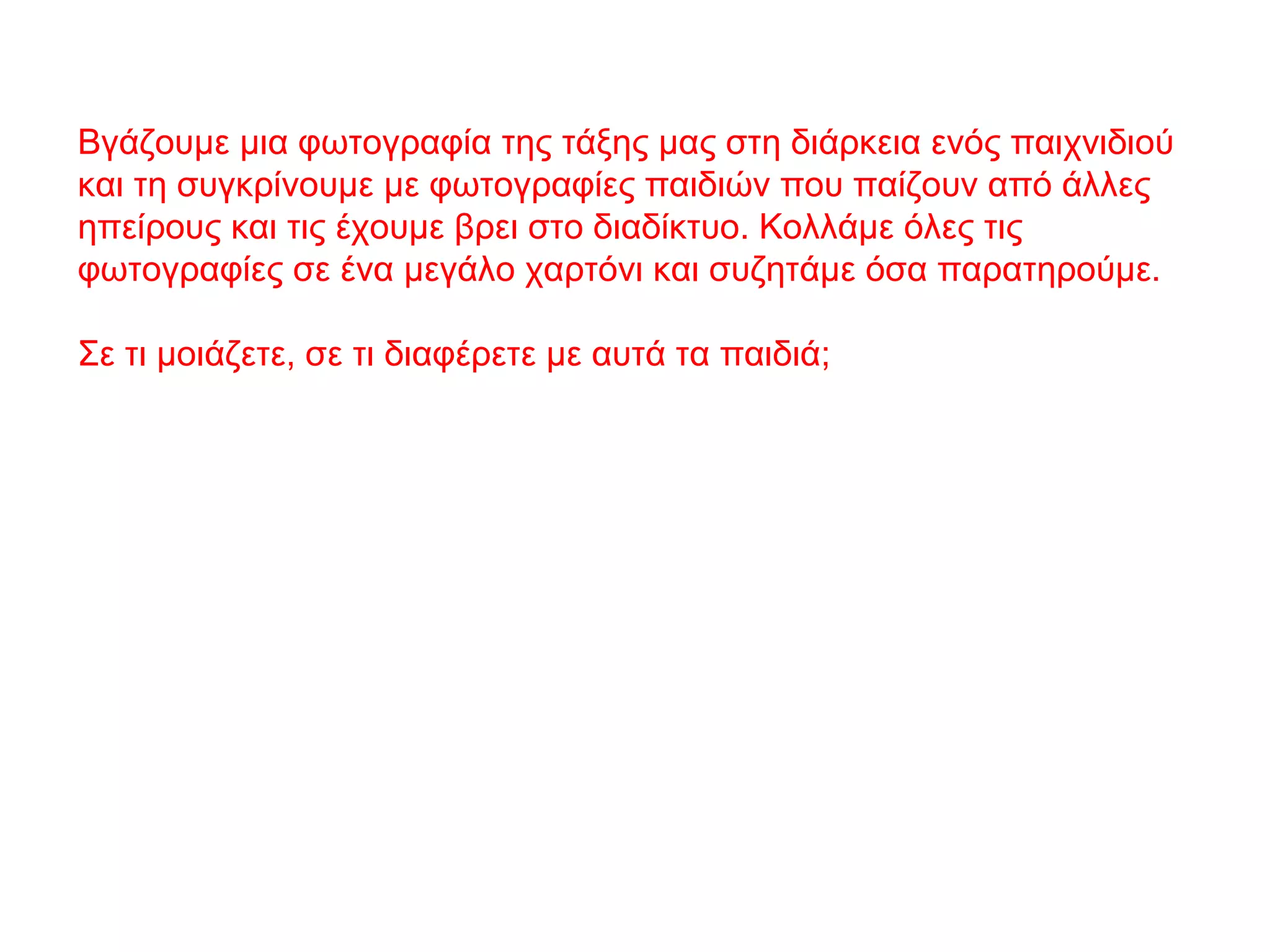 Βγάζουμε μια φωτογραφία της τάξης μας στη διάρκεια ενός παιχνιδιού
και τη συγκρίνουμε με φωτογραφίες παιδιών που παίζουν από άλλες
ηπείρους και τις έχουμε βρει στο διαδίκτυο. Κολλάμε όλες τις
φωτογραφίες σε ένα μεγάλο χαρτόνι και συζητάμε όσα παρατηρούμε.
Σε τι μοιάζετε, σε τι διαφέρετε με αυτά τα παιδιά;
 