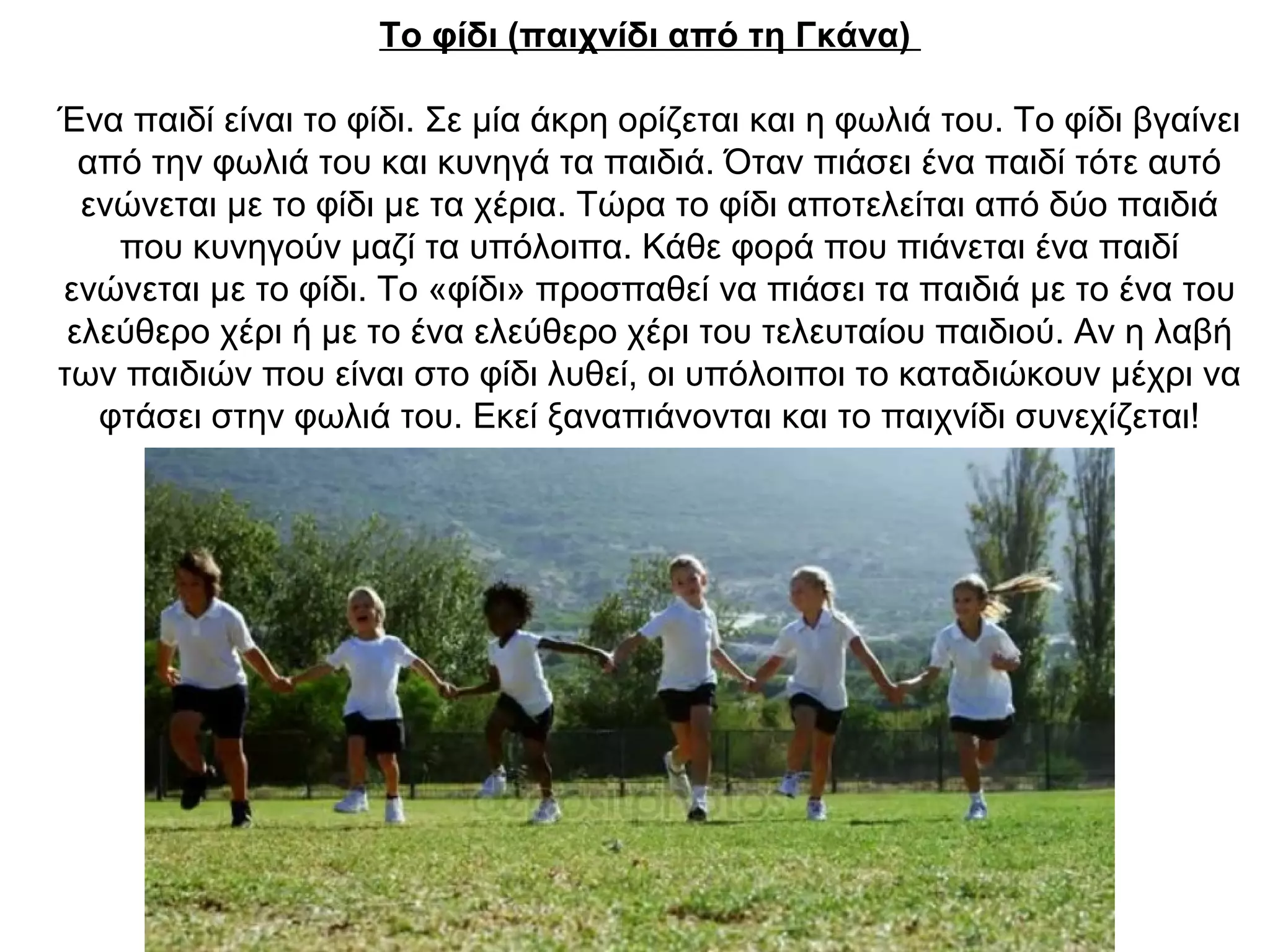 Το φίδι (παιχνίδι από τη Γκάνα)
Ένα παιδί είναι το φίδι. Σε μία άκρη ορίζεται και η φωλιά του. Το φίδι βγαίνει
από την φωλιά του και κυνηγά τα παιδιά. Όταν πιάσει ένα παιδί τότε αυτό
ενώνεται με το φίδι με τα χέρια. Τώρα το φίδι αποτελείται από δύο παιδιά
που κυνηγούν μαζί τα υπόλοιπα. Κάθε φορά που πιάνεται ένα παιδί
ενώνεται με το φίδι. Το «φίδι» προσπαθεί να πιάσει τα παιδιά με το ένα του
ελεύθερο χέρι ή με το ένα ελεύθερο χέρι του τελευταίου παιδιού. Αν η λαβή
των παιδιών που είναι στο φίδι λυθεί, οι υπόλοιποι το καταδιώκουν μέχρι να
φτάσει στην φωλιά του. Εκεί ξαναπιάνονται και το παιχνίδι συνεχίζεται!
 