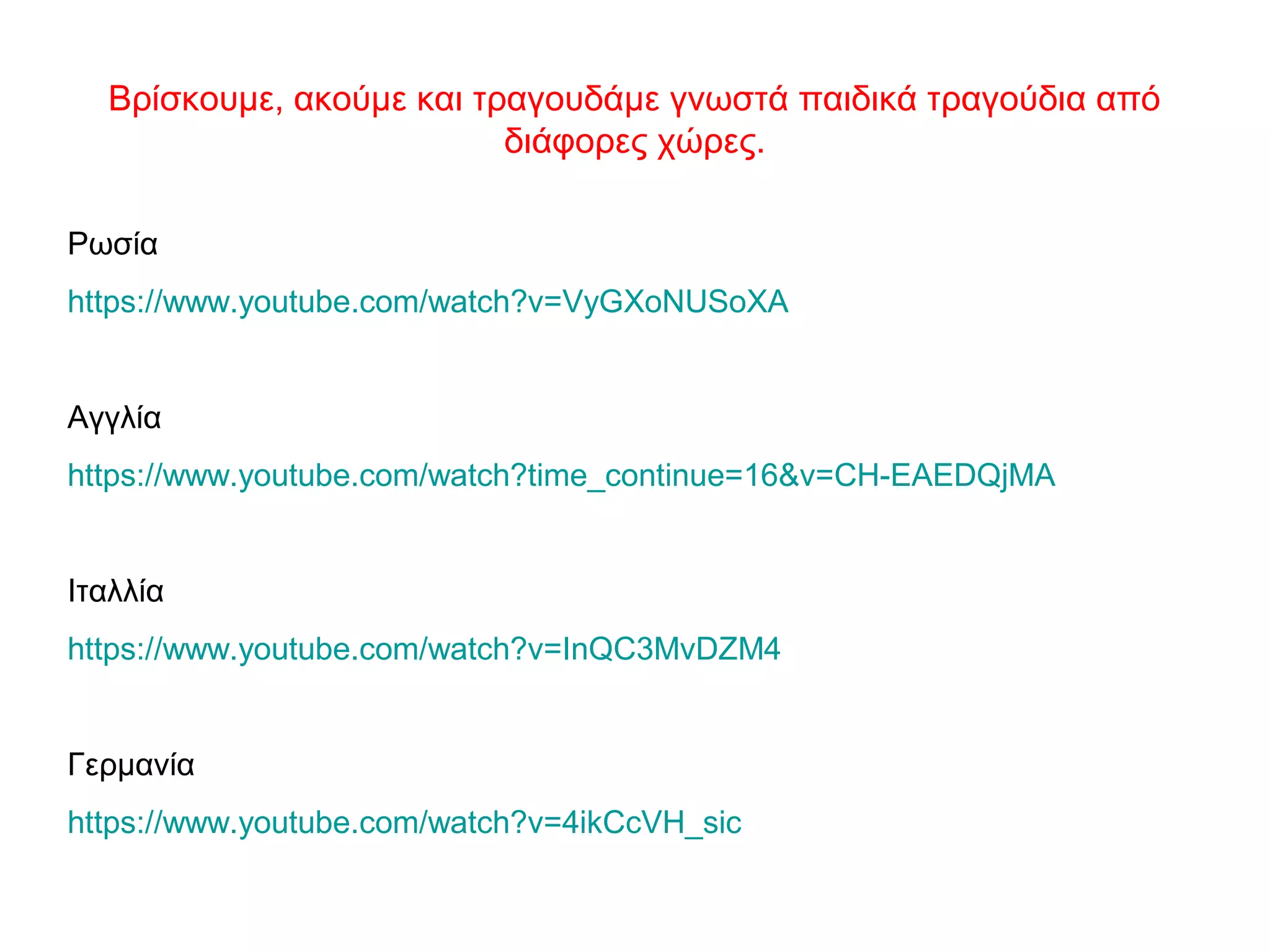 Βρίσκουμε, ακούμε και τραγουδάμε γνωστά παιδικά τραγούδια από
διάφορες χώρες.
Ρωσία
https://www.youtube.com/watch?v=VyGXoNUSoXA
Αγγλία
https://www.youtube.com/watch?time_continue=16&v=CH-EAEDQjMA
Ιταλλία
https://www.youtube.com/watch?v=InQC3MvDZM4
Γερμανία
https://www.youtube.com/watch?v=4ikCcVH_sic
 