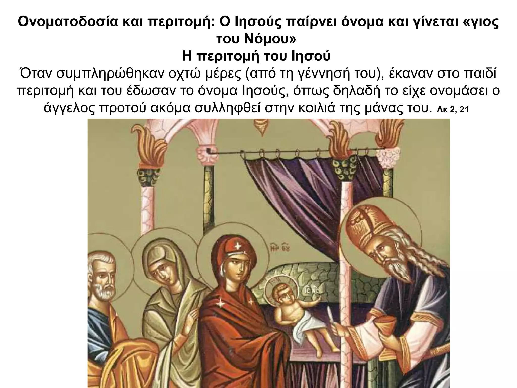 Ονοματοδοσία και περιτομή: Ο Ιησούς παίρνει όνομα και γίνεται «γιος
του Νόμου»
Η περιτομή του Ιησού
Όταν συμπληρώθηκαν οχτώ μέρες (από τη γέννησή του), έκαναν στο παιδί
περιτομή και του έδωσαν το όνομα Ιησούς, όπως δηλαδή το είχε ονομάσει ο
άγγελος προτού ακόμα συλληφθεί στην κοιλιά της μάνας του. Λκ 2, 21
 