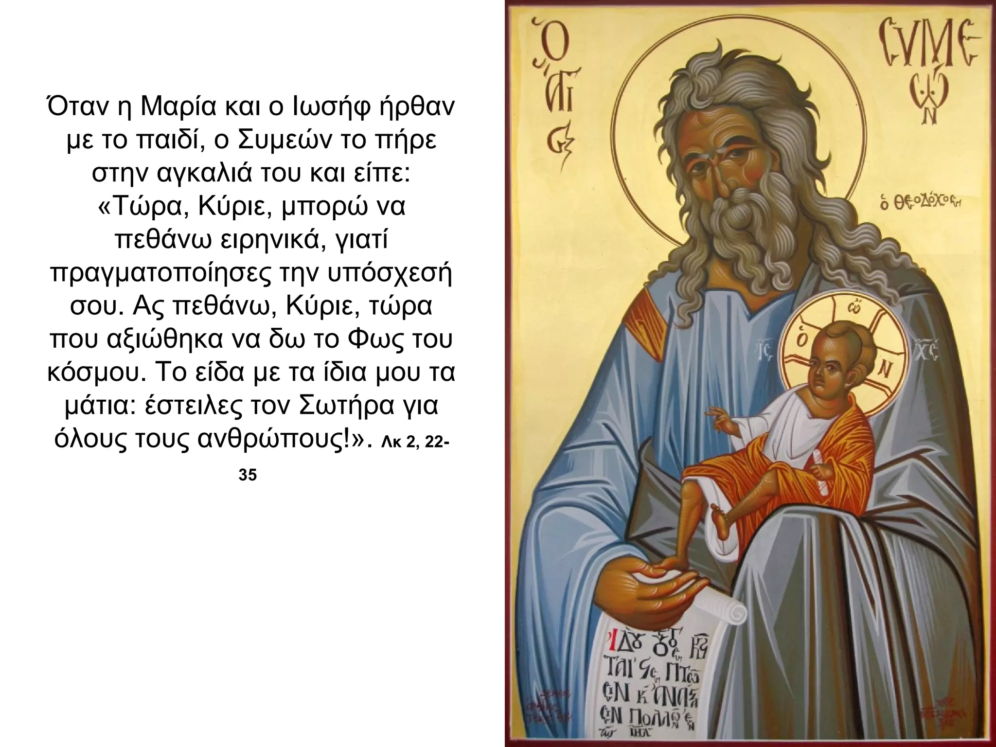 Όταν η Μαρία και ο Ιωσήφ ήρθαν
με το παιδί, ο Συμεών το πήρε
στην αγκαλιά του και είπε:
«Τώρα, Κύριε, μπορώ να
πεθάνω ειρηνικά, γιατί
πραγματοποίησες την υπόσχεσή
σου. Ας πεθάνω, Κύριε, τώρα
που αξιώθηκα να δω το Φως του
κόσμου. Το είδα με τα ίδια μου τα
μάτια: έστειλες τον Σωτήρα για
όλους τους ανθρώπους!». Λκ 2, 22-
35
 