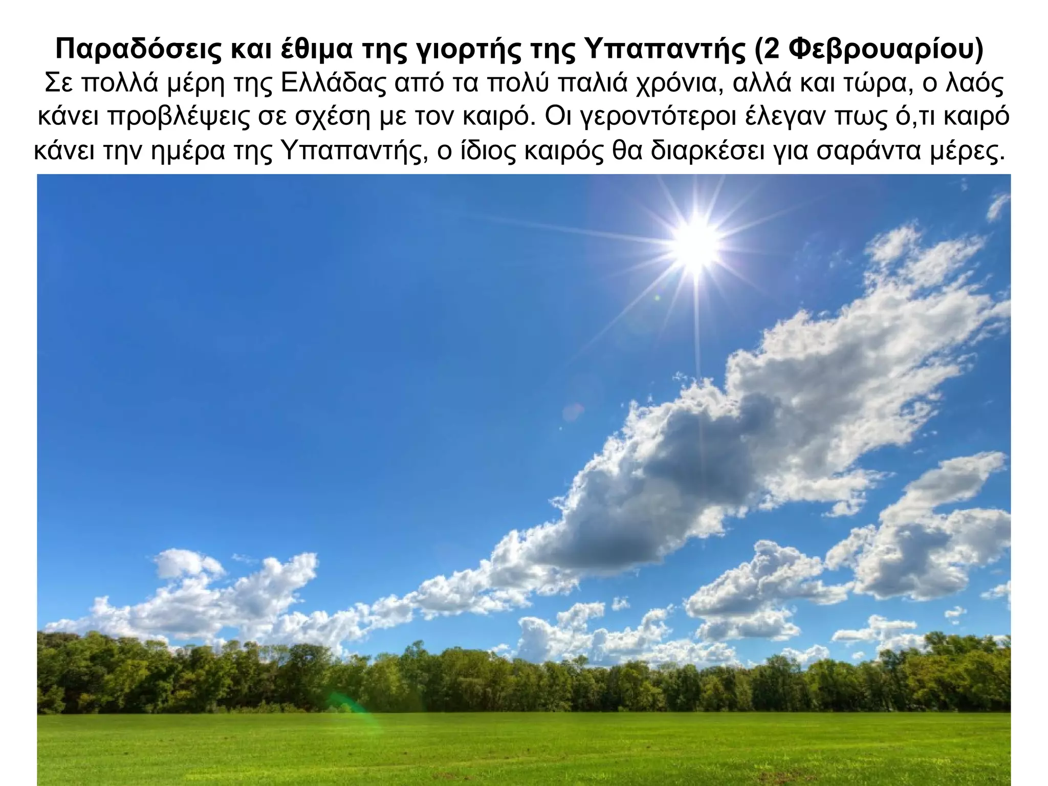 Παραδόσεις και έθιμα της γιορτής της Υπαπαντής (2 Φεβρουαρίου)
Σε πολλά μέρη της Ελλάδας από τα πολύ παλιά χρόνια, αλλά και τώρα, ο λαός
κάνει προβλέψεις σε σχέση με τον καιρό. Οι γεροντότεροι έλεγαν πως ό,τι καιρό
κάνει την ημέρα της Υπαπαντής, ο ίδιος καιρός θα διαρκέσει για σαράντα μέρες.
 