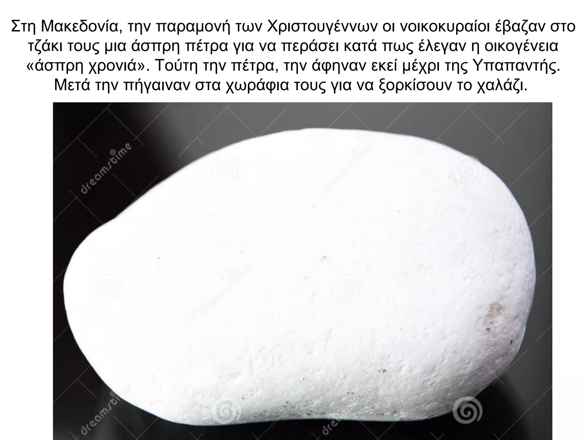 Στη Μακεδονία, την παραμονή των Χριστουγέννων οι νοικοκυραίοι έβαζαν στο
τζάκι τους μια άσπρη πέτρα για να περάσει κατά πως έλεγαν η οικογένεια
«άσπρη χρονιά». Τούτη την πέτρα, την άφηναν εκεί μέχρι της Υπαπαντής.
Μετά την πήγαιναν στα χωράφια τους για να ξορκίσουν το χαλάζι.
 