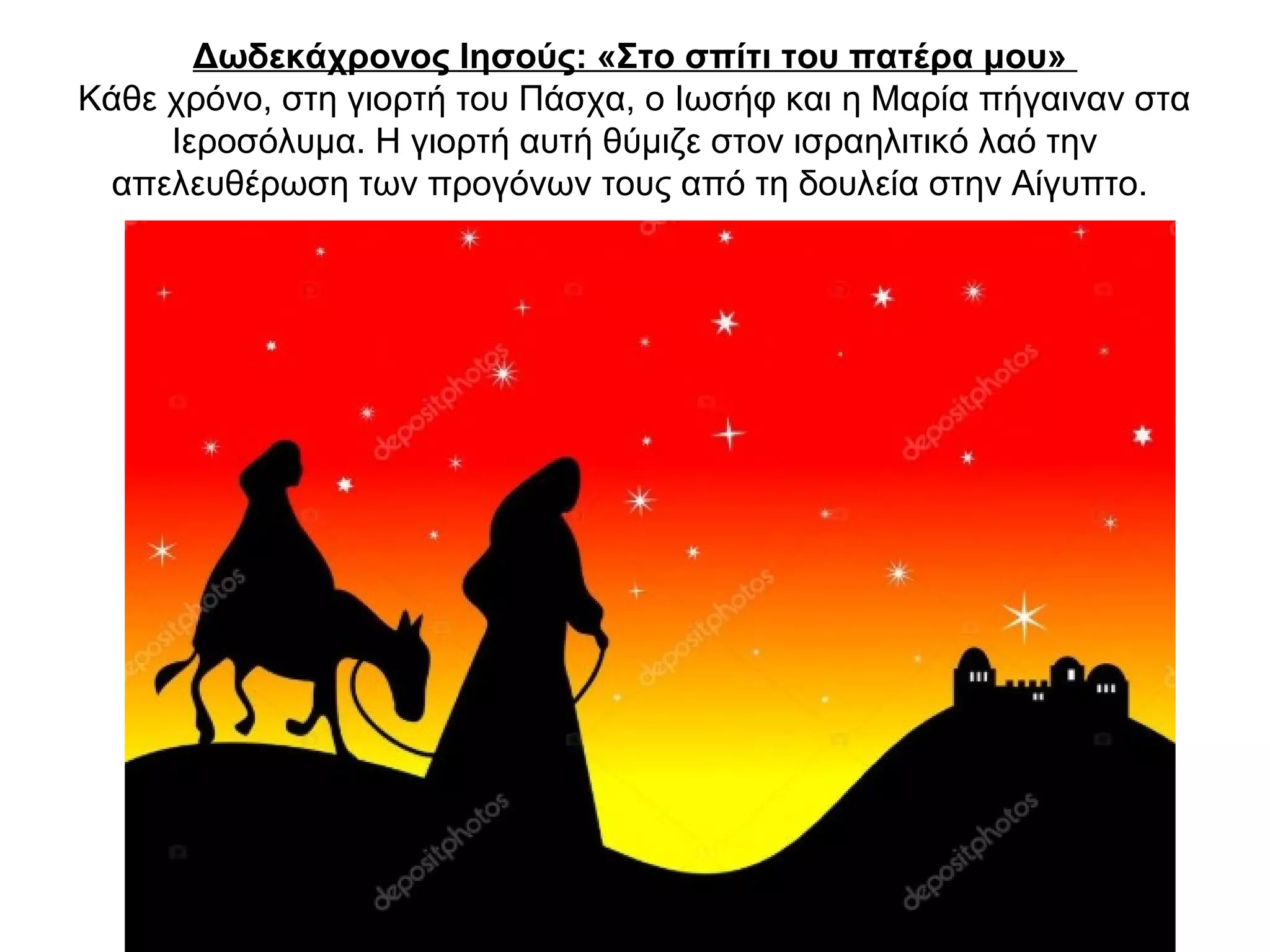 Δωδεκάχρονος Ιησούς: «Στο σπίτι του πατέρα μου»
Κάθε χρόνο, στη γιορτή του Πάσχα, ο Ιωσήφ και η Μαρία πήγαιναν στα
Ιεροσόλυμα. Η γιορτή αυτή θύμιζε στον ισραηλιτικό λαό την
απελευθέρωση των προγόνων τους από τη δουλεία στην Αίγυπτο.
 