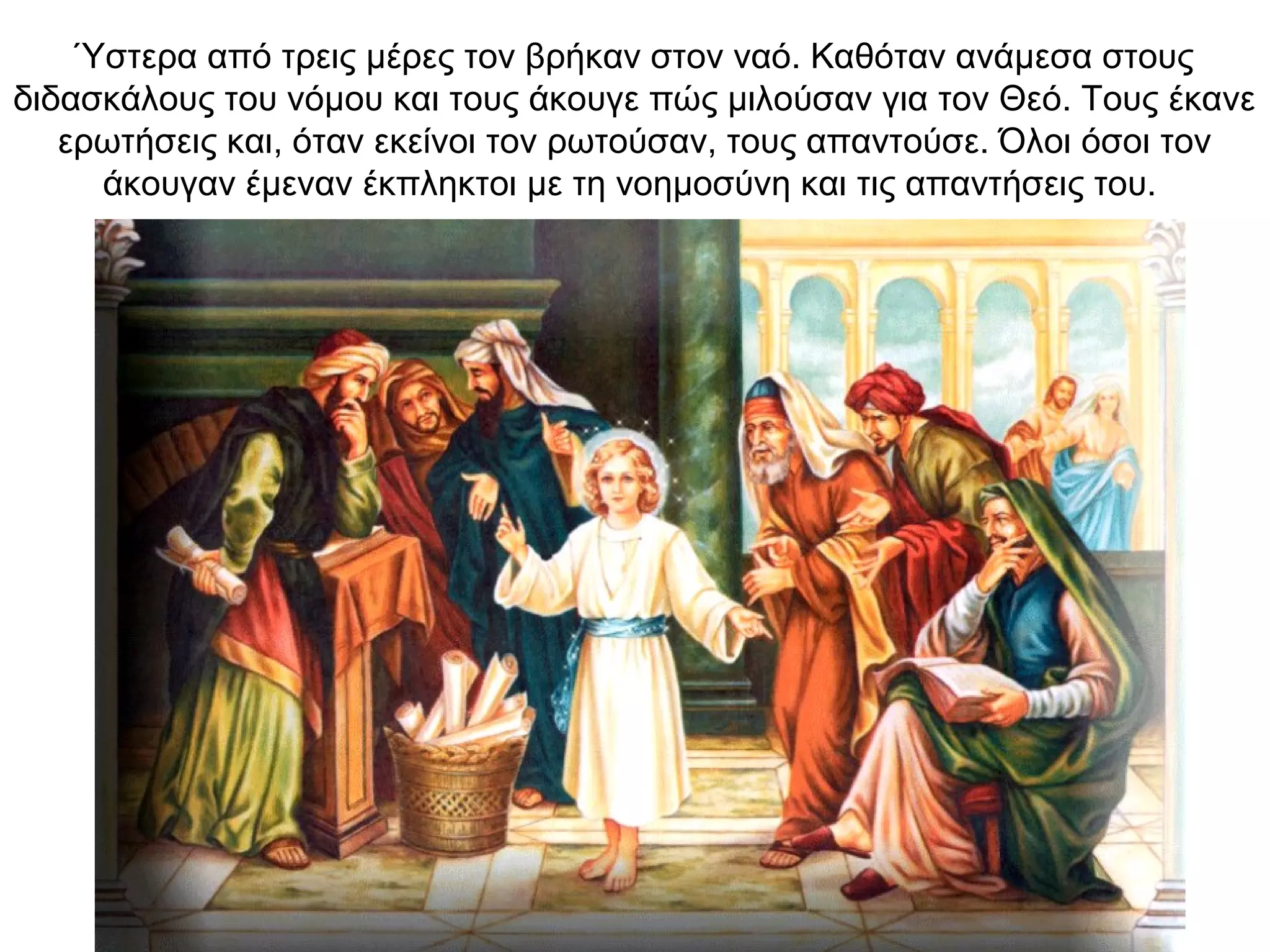 Ύστερα από τρεις μέρες τον βρήκαν στον ναό. Καθόταν ανάμεσα στους
διδασκάλους του νόμου και τους άκουγε πώς μιλούσαν για τον Θεό. Τους έκανε
ερωτήσεις και, όταν εκείνοι τον ρωτούσαν, τους απαντούσε. Όλοι όσοι τον
άκουγαν έμεναν έκπληκτοι με τη νοημοσύνη και τις απαντήσεις του.
 